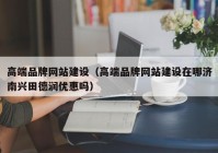 高端品牌網站建設（高端品牌網站建設在哪濟南興田德潤優(yōu)惠嗎）