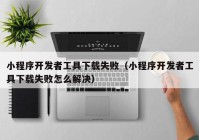 小程序開發(fā)者工具下載失?。ㄐ〕绦蜷_發(fā)者工具下載失敗怎么解決）